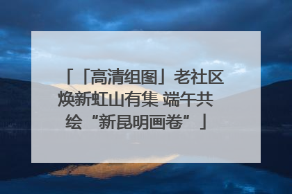 「高清组图」老社区焕新虹山有集 端午共绘“新昆明画卷”