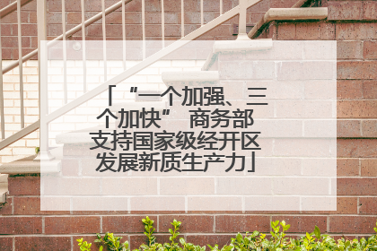 “一个加强、三个加快” 商务部支持国家级经开区发展新质生产力
