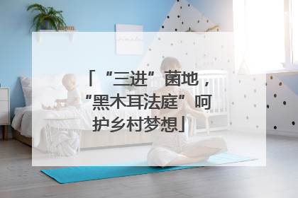 “三进”菌地，“黑木耳法庭”呵护乡村梦想