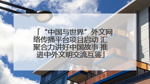 “中国与世界”外文网络传播平台项目启动 汇聚合力讲好中国故事 推进中外文明交流互鉴