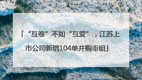“互卷”不如“互爱”，江苏上市公司新增104单并购重组