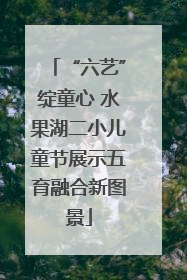 “六艺”绽童心 水果湖二小儿童节展示五育融合新图景