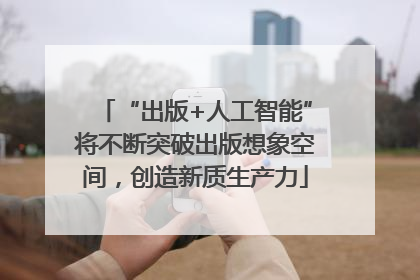 “出版+人工智能”将不断突破出版想象空间，创造新质生产力