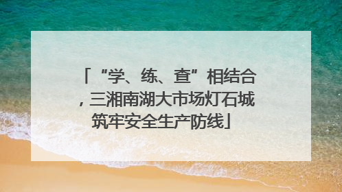 “学、练、查”相结合，三湘南湖大市场灯石城筑牢安全生产防线