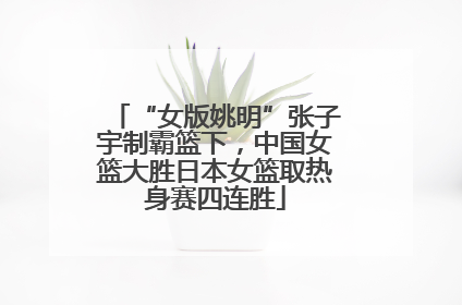 “女版姚明”张子宇制霸篮下，中国女篮大胜日本女篮取热身赛四连胜