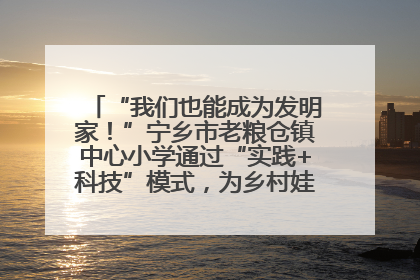 “我们也能成为发明家！”宁乡市老粮仓镇中心小学通过“实践+科技”模式，为乡村娃探索教育新路径