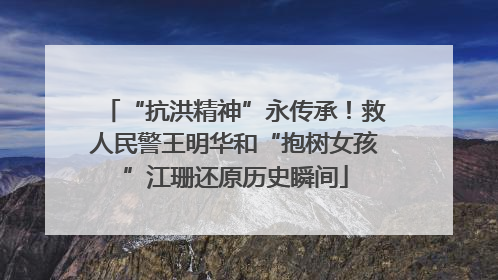 “抗洪精神”永传承！救人民警王明华和“抱树女孩”江珊还原历史瞬间