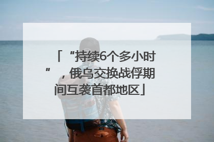 “持续6个多小时”，俄乌交换战俘期间互袭首都地区