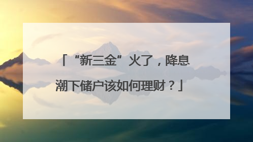 “新三金”火了，降息潮下储户该如何理财？
