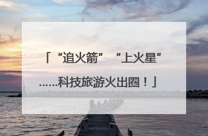 “追火箭”“上火星”……科技旅游火出圈！