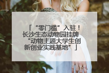 “零门槛”入驻！长沙生态动物园挂牌“动物主题大学生创新创业实践基地”