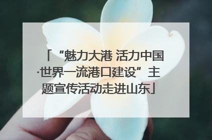 “魅力大港 活力中国·世界一流港口建设”主题宣传活动走进山东