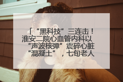 “黑科技”三连击！淮安二院心血管内科以“声波核弹”震碎心脏“混凝土”，七旬老人重获“心”生
