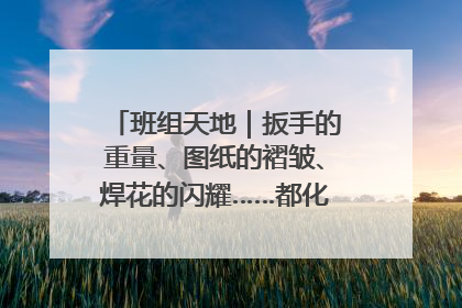 班组天地｜扳手的重量、图纸的褶皱、焊花的闪耀……都化作热爱的注脚