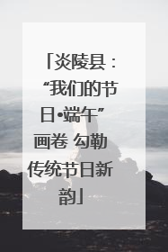 炎陵县：“我们的节日•端午”画卷 勾勒传统节日新韵