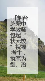 烟台芝罘中学教师包起“状元饺”祝福考生：执笔为剑、落笔生辉，理想与付出双向奔赴