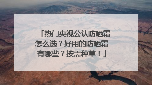 热门央视公认防晒霜怎么选？好用的防晒霜有哪些？按需种草！