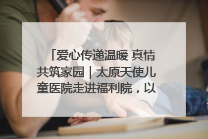 爱心传递温暖 真情共筑家园｜太原天使儿童医院走进福利院，以爱守护童真笑颜！
