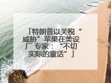 特朗普以关税“威胁”苹果在美设厂 专家：“不切实际的童话”