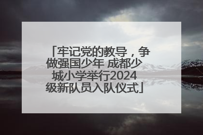 牢记党的教导，争做强国少年 成都少城小学举行2024级新队员入队仪式