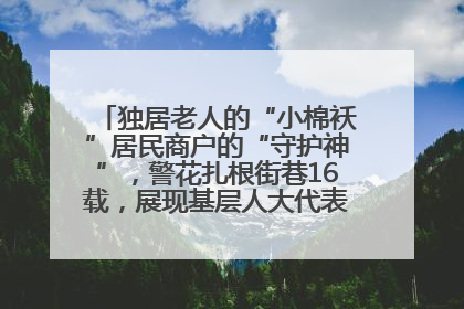 独居老人的“小棉袄”居民商户的“守护神”，警花扎根街巷16载，展现基层人大代表的炽热情怀