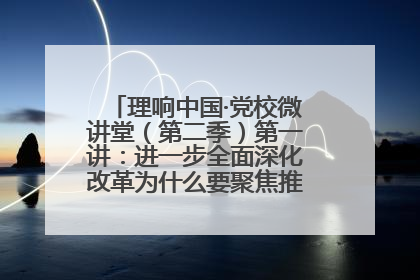 理响中国·党校微讲堂（第二季）第一讲：进一步全面深化改革为什么要聚焦推进中国式现代化