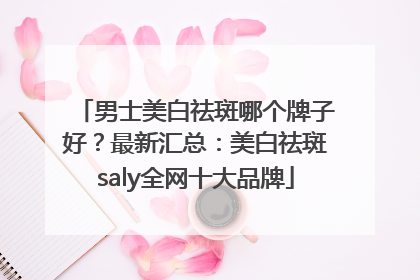 男士美白祛斑哪个牌子好？最新汇总：美白祛斑saly全网十大品牌