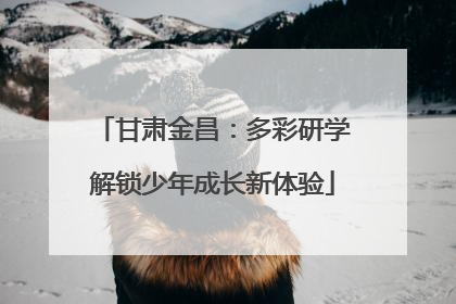 甘肃金昌：多彩研学解锁少年成长新体验