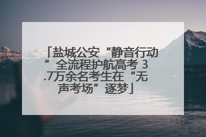 盐城公安“静音行动”全流程护航高考 3.7万余名考生在“无声考场”逐梦