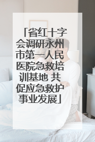 省红十字会调研永州市第一人民医院急救培训基地 共促应急救护事业发展