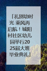 礼别幼时光 乘风再启航！城阳村社区幼儿园举行2025届大班毕业典礼