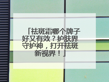祛斑霜哪个牌子好又有效？护肤界守护神，打开祛斑新视界！