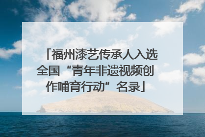 福州漆艺传承人入选全国“青年非遗视频创作哺育行动”名录