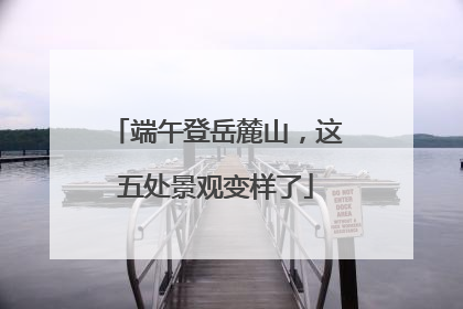 端午登岳麓山，这五处景观变样了