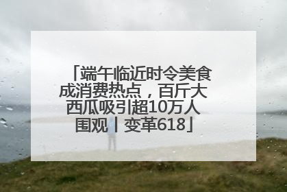 端午临近时令美食成消费热点，百斤大西瓜吸引超10万人围观丨变革618