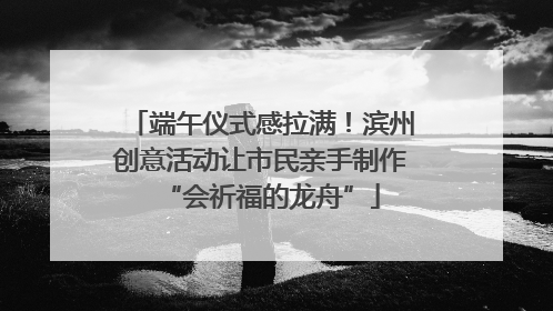 端午仪式感拉满！滨州创意活动让市民亲手制作“会祈福的龙舟”