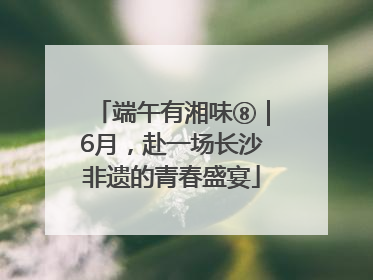 端午有湘味⑧｜6月，赴一场长沙非遗的青春盛宴