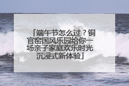 端午节怎么过？铜官窑国风乐园给你一场亲子家庭欢乐时光沉浸式新体验