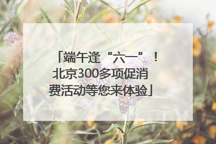端午逢“六一”！北京300多项促消费活动等您来体验