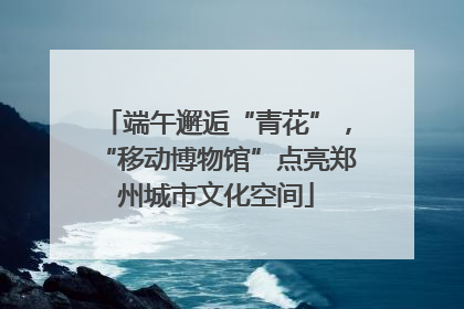 端午邂逅“青花”，“移动博物馆”点亮郑州城市文化空间
