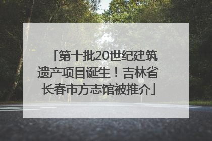 第十批20世纪建筑遗产项目诞生！吉林省长春市方志馆被推介