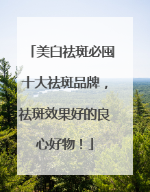 美白祛斑必囤十大祛斑品牌，祛斑效果好的良心好物！