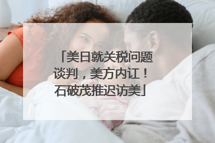 美日就关税问题谈判，美方内讧！石破茂推迟访美