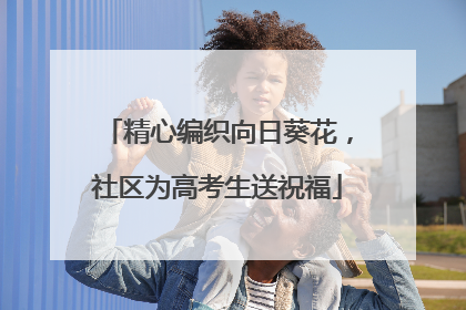 精心编织向日葵花，社区为高考生送祝福