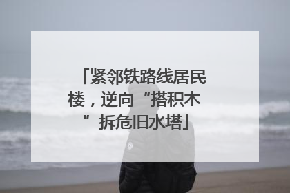 紧邻铁路线居民楼，逆向“搭积木”拆危旧水塔