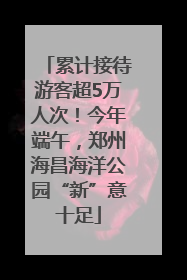 累计接待游客超5万人次！今年端午，郑州海昌海洋公园“新”意十足