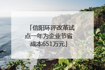 信阳环评改革试点一年为企业节省成本651万元