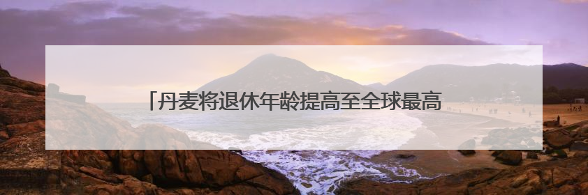 丹麦将退休年龄提高至全球最高水平 更多国家或将逐步跟进