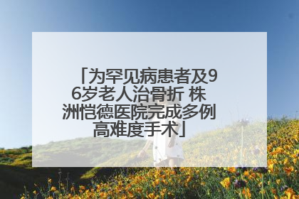 为罕见病患者及96岁老人治骨折 株洲恺德医院完成多例高难度手术