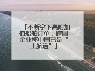 不断拿下高附加值船舶订单，跨国企业称中国已是“主航道”